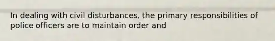 In dealing with civil disturbances, the primary responsibilities of police officers are to maintain order and