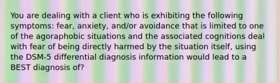 You are dealing with a client who is exhibiting the following symptoms: fear, anxiety, and/or avoidance that is limited to one of the agoraphobic situations and the associated cognitions deal with fear of being directly harmed by the situation itself, using the DSM-5 differential diagnosis information would lead to a BEST diagnosis of?