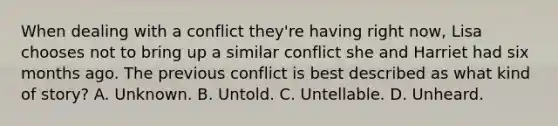 When dealing with a conflict they're having right now, Lisa chooses not to bring up a similar conflict she and Harriet had six months ago. The previous conflict is best described as what kind of story? A. Unknown. B. Untold. C. Untellable. D. Unheard.