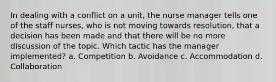 In dealing with a conflict on a unit, the nurse manager tells one of the staff nurses, who is not moving towards resolution, that a decision has been made and that there will be no more discussion of the topic. Which tactic has the manager implemented? a. Competition b. Avoidance c. Accommodation d. Collaboration