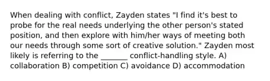 When dealing with conflict, Zayden states "I find it's best to probe for the real needs underlying the other person's stated position, and then explore with him/her ways of meeting both our needs through some sort of creative solution." Zayden most likely is referring to the _______ conflict-handling style. A) collaboration B) competition C) avoidance D) accommodation