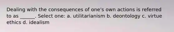 Dealing with the consequences of one's own actions is referred to as ______. Select one: a. utilitarianism b. deontology c. virtue ethics d. idealism