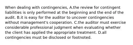 When dealing with​ contingencies, A.the review for contingent liabilities is only performed at the beginning and the end of the audit. B.it is easy for the auditor to uncover contingencies without​ management's cooperation. C.the auditor must exercise considerable professional judgment when evaluating whether the client has applied the appropriate treatment. D.all contingencies must be disclosed or footnoted.