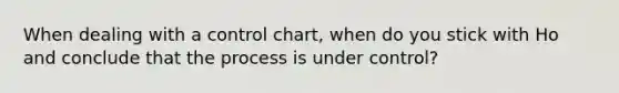 When dealing with a control chart, when do you stick with Ho and conclude that the process is under control?