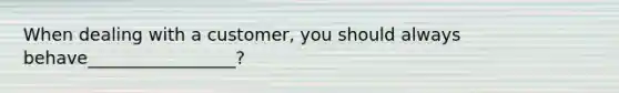 When dealing with a customer, you should always behave_________________?