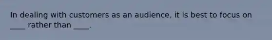 In dealing with customers as an audience, it is best to focus on ____ rather than ____.