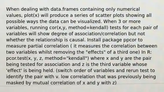 When dealing with data.frames containing only numerical values, plot(x) will produce a series of scatter plots showing all possible ways the data can be visualized. When 3 or more variables, running cor(x,y, method=kendall) tests for each pair of variables will show degree of association/correlation but not whether the relationship is causal. Install package ppcor to measure partial correlation ( it measures the correlation between two variables whilst removing the "effects" of a third one) In R: pcor.test(x, y, z, method="kendall") where x and y are the pair being tested for association and z is the third variable whose 'effect' is being held. (switch order of variables and rerun test to identify the pair with v. low correlation that was previously being masked by mutual correlation of x and y with z)