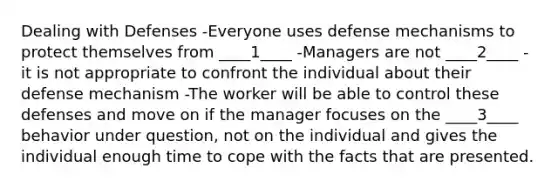 Dealing with Defenses -Everyone uses defense mechanisms to protect themselves from ____1____ -Managers are not ____2____ - it is not appropriate to confront the individual about their defense mechanism -The worker will be able to control these defenses and move on if the manager focuses on the ____3____ behavior under question, not on the individual and gives the individual enough time to cope with the facts that are presented.