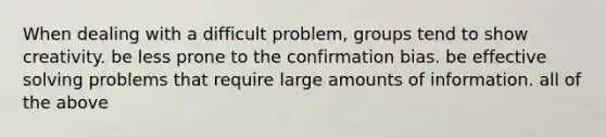 When dealing with a difficult problem, groups tend to show creativity. be less prone to the confirmation bias. be effective solving problems that require large amounts of information. all of the above