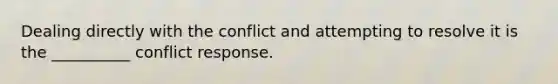 Dealing directly with the conflict and attempting to resolve it is the __________ conflict response.