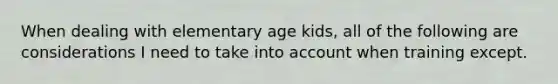 When dealing with elementary age kids, all of the following are considerations I need to take into account when training except.