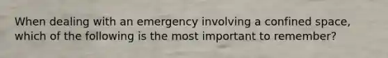 When dealing with an emergency involving a confined space, which of the following is the most important to remember?