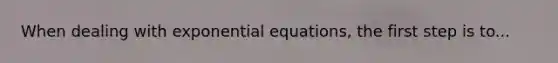 When dealing with exponential equations, the first step is to...