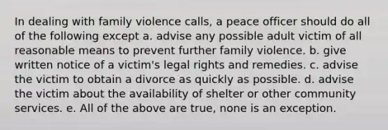 In dealing with family violence calls, a peace officer should do all of the following except a. advise any possible adult victim of all reasonable means to prevent further family violence. b. give written notice of a victim's legal rights and remedies. c. advise the victim to obtain a divorce as quickly as possible. d. advise the victim about the availability of shelter or other community services. e. All of the above are true, none is an exception.