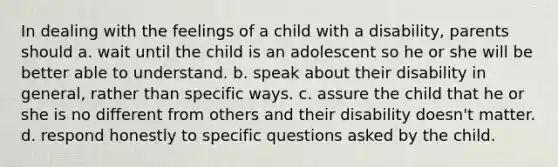 In dealing with the feelings of a child with a disability, parents should a. wait until the child is an adolescent so he or she will be better able to understand. b. speak about their disability in general, rather than specific ways. c. assure the child that he or she is no different from others and their disability doesn't matter. d. respond honestly to specific questions asked by the child.