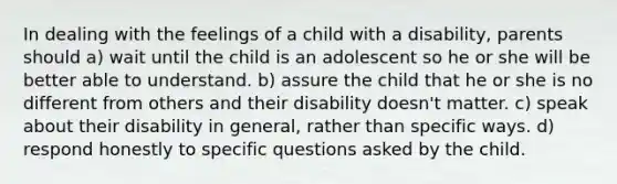 In dealing with the feelings of a child with a disability, parents should a) wait until the child is an adolescent so he or she will be better able to understand. b) assure the child that he or she is no different from others and their disability doesn't matter. c) speak about their disability in general, rather than specific ways. d) respond honestly to specific questions asked by the child.