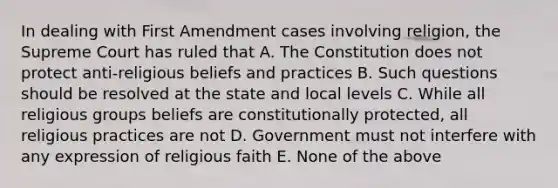 In dealing with First Amendment cases involving religion, the Supreme Court has ruled that A. The Constitution does not protect anti-religious beliefs and practices B. Such questions should be resolved at the state and local levels C. While all religious groups beliefs are constitutionally protected, all religious practices are not D. Government must not interfere with any expression of religious faith E. None of the above