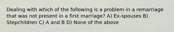 Dealing with which of the following is a problem in a remarriage that was not present in a first marriage? A) Ex-spouses B) Stepchildren C) A and B D) None of the above