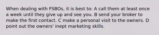 When dealing with FSBOs, it is best to: A call them at least once a week until they give up and see you. B send your broker to make the first contact. C make a personal visit to the owners. D point out the owners' inept marketing skills.