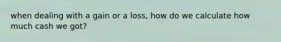 when dealing with a gain or a loss, how do we calculate how much cash we got?