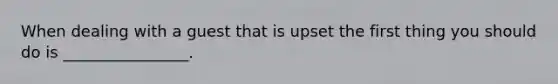 When dealing with a guest that is upset the first thing you should do is ________________.