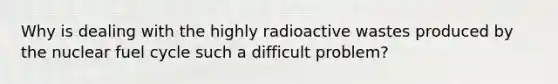 Why is dealing with the highly radioactive wastes produced by the nuclear fuel cycle such a difficult problem?