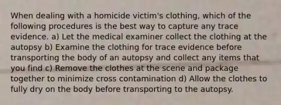 When dealing with a homicide victim's clothing, which of the following procedures is the best way to capture any trace evidence. a) Let the medical examiner collect the clothing at the autopsy b) Examine the clothing for trace evidence before transporting the body of an autopsy and collect any items that you find c) Remove the clothes at the scene and package together to minimize cross contamination d) Allow the clothes to fully dry on the body before transporting to the autopsy.