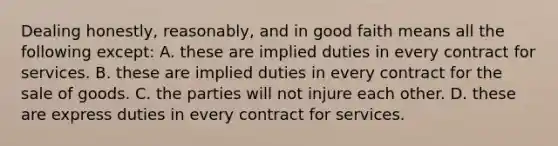 Dealing honestly, reasonably, and in good faith means all the following except: A. these are implied duties in every contract for services. B. these are implied duties in every contract for the sale of goods. C. the parties will not injure each other. D. these are express duties in every contract for services.