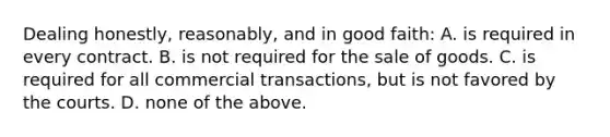 Dealing honestly, reasonably, and in good faith: A. is required in every contract. B. is not required for the sale of goods. C. is required for all commercial transactions, but is not favored by the courts. D. none of the above.