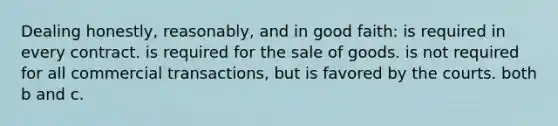 Dealing honestly, reasonably, and in good faith: is required in every contract. is required for the sale of goods. is not required for all commercial transactions, but is favored by the courts. both b and c.