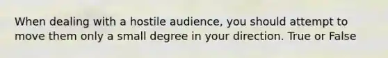 When dealing with a hostile audience, you should attempt to move them only a small degree in your direction. True or False