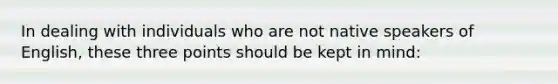 In dealing with individuals who are not native speakers of English, these three points should be kept in mind: