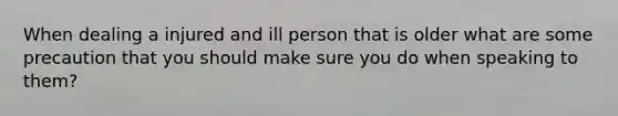 When dealing a injured and ill person that is older what are some precaution that you should make sure you do when speaking to them?