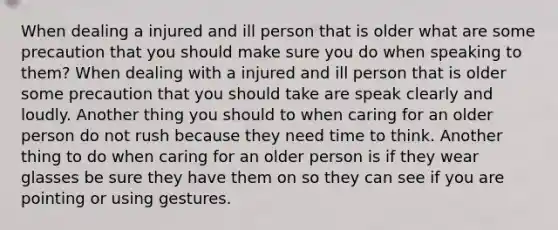 When dealing a injured and ill person that is older what are some precaution that you should make sure you do when speaking to them? When dealing with a injured and ill person that is older some precaution that you should take are speak clearly and loudly. Another thing you should to when caring for an older person do not rush because they need time to think. Another thing to do when caring for an older person is if they wear glasses be sure they have them on so they can see if you are pointing or using gestures.