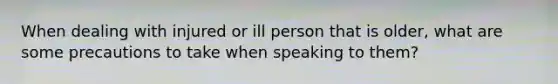 When dealing with injured or ill person that is older, what are some precautions to take when speaking to them?