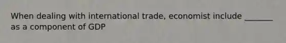 When dealing with international trade, economist include _______ as a component of GDP