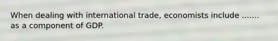 When dealing with international trade, economists include ....... as a component of GDP.