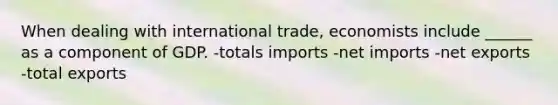 When dealing with international trade, economists include ______ as a component of GDP. -totals imports -net imports -net exports -total exports