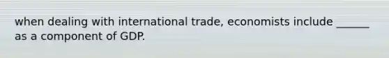 when dealing with international trade, economists include ______ as a component of GDP.