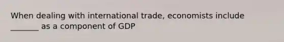 When dealing with international trade, economists include _______ as a component of GDP