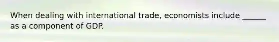 When dealing with international trade, economists include ______ as a component of GDP.