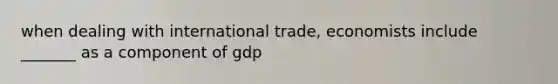 when dealing with international trade, economists include _______ as a component of gdp