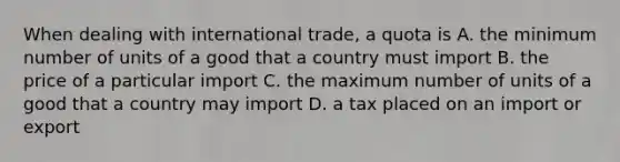 When dealing with international trade, a quota is A. the minimum number of units of a good that a country must import B. the price of a particular import C. the maximum number of units of a good that a country may import D. a tax placed on an import or export