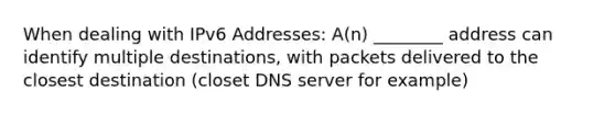 When dealing with IPv6 Addresses: A(n) ________ address can identify multiple destinations, with packets delivered to the closest destination (closet DNS server for example)