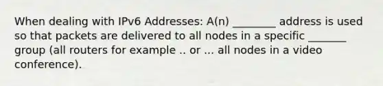 When dealing with IPv6 Addresses: A(n) ________ address is used so that packets are delivered to all nodes in a specific _______ group (all routers for example .. or ... all nodes in a video conference).