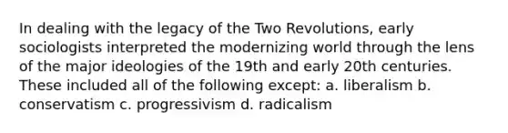 In dealing with the legacy of the Two Revolutions, early sociologists interpreted the modernizing world through the lens of the major ideologies of the 19th and early 20th centuries. These included all of the following except: a. liberalism b. conservatism c. progressivism d. radicalism