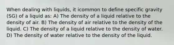 When dealing with liquids, it icommon to define specific gravity (SG) of a liquid as: A) The density of a liquid relative to the density of air. B) The density of air relative to the density of the liquid. C) The density of a liquid relative to the density of water. D) The density of water relative to the density of the liquid.