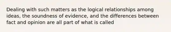 Dealing with such matters as the logical relationships among ideas, the soundness of evidence, and the differences between fact and opinion are all part of what is called