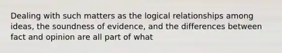 Dealing with such matters as the logical relationships among ideas, the soundness of evidence, and the differences between fact and opinion are all part of what