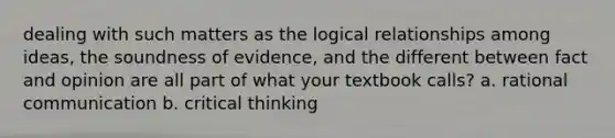 dealing with such matters as the logical relationships among ideas, the soundness of evidence, and the different between fact and opinion are all part of what your textbook calls? a. rational communication b. critical thinking